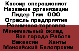 Кассир-операционист › Название организации ­ Лидер Тим, ООО › Отрасль предприятия ­ Розничная торговля › Минимальный оклад ­ 14 000 - Все города Работа » Вакансии   . Ханты-Мансийский,Белоярский г.